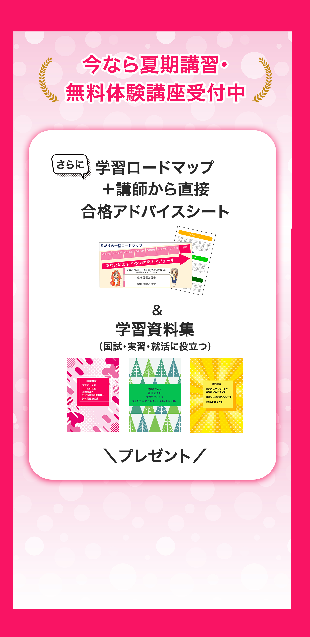 今なら夏期講習・無料体験講座受付中です。さらに、学習ロードマップに加え、講師から直接、合格アドバイスシートを渡します。また、国試・実習・就活に役立つ学習資料集もセットでプレゼントします。