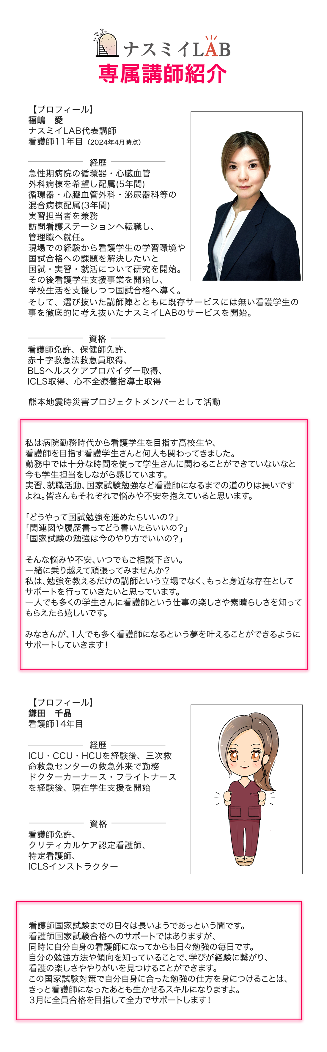 ナスミイLABの専属講師を紹介します。一人目に、ナスミイLAB代表講師の福嶋愛です。看護師11年目（2024年4月時点）です。経歴は、急性期病院の循環器・心臓血管外科病棟を希望し配属(5年間)。循環器・心臓血管外科・泌尿器科等の混合病棟配属(3年間)。実習担当者を兼務。訪問看護ステーションへ転職し、管理職へ就任。現場での経験から看護学生の学習環境や国試合格への課題を解決したいと国試・実習・就活について研究を開始する。その後、看護学生支援事業を開始し、学校生活を支援しつつ国試合格へ導く。そして、選び抜いた講師陣とともに既存サービスにはない看護学生のことを徹底的に考え抜いたナスミイLABのサービスを開始。資格は、看護師免許、保健師免許、赤十字救急法救急員取得、BLSヘルスケアプロバイダー取得、ICLS取得、心不全療養指導士取得。熊本地震時災害プロジェクトメンバーとして活動。私は病院勤務時代から看護学生を目指す高校生や、看護師を目指す看護学生さんと何人も関わってきました。勤務中では十分な時間を使って学生さんに関わることができていないなと今も学生担当をしながら感じています。実習、就職活動、国家試験勉強など看護師になるまでの道のりは長いですよね。皆さんもそれぞれで悩みや不安を抱えていると思います。「どうやって国試勉強を進めたらいいの？」、「関連図や履歴書ってどう書いたらいいの？」、「国家試験の勉強は今のやり方でいいの？」そんな悩みや不安、いつでもご相談下さい。一緒に乗り越えて頑張ってみませんか？私は、勉強を教えるだけの講師という立場でなく、もっと身近な存在としてサポートを行っていきたいと思っています。一人でも多くの学生さんに看護師という仕事の楽しさや素晴らしさを知ってもらえたら嬉しいです。みなさんが、1人でも多く看護師になるという夢を叶えることができるようにサポートしていきます！2人目は、看護師14年目の鎌田千晶です。経歴は、ICU・CCU・HCUを経験後、三次救命救急センターの救急外来で勤務。ドクターカーナース・フライトナースを経験後、現在学生支援を開始。資格は、看護師免許、クリティカルケア認定看護師、特定看護師、ICLSインストラクター。看護師国家試験までの日々は長いようであっという間です。看護師国家試験合格へのサポートではありますが、同時に自分自身の看護師になってからも日々勉強の毎日です。自分の勉強方法や傾向を知っていることで、学びが経験に繋がり、看護の楽しさややりがいを見つけることができます。この国家試験対策で自分自身に合った勉強の仕方を身につけることは、きっと看護師になったあとも生かせるスキルになりますよ。３月に全員合格を目指して全力でサポートします！